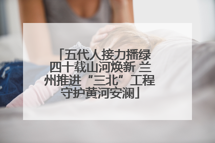 五代人接力播绿 四十载山河焕新 兰州推进“三北”工程守护黄河安澜