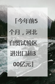今年前5个月，河北自贸试验区进出口超300亿元