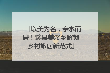 以美为名，亲水而居！黟县美溪乡解锁乡村旅居新范式