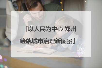 以人民为中心 郑州绘就城市治理新图景