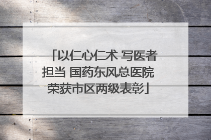 以仁心仁术 写医者担当 国药东风总医院荣获市区两级表彰