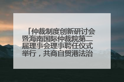 仲裁制度创新研讨会暨海南国际仲裁院第二届理事会理事聘任仪式举行，共商自贸港法治建设新路径