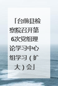 台前县检察院召开第6次党组理论学习中心组学习（扩大）会