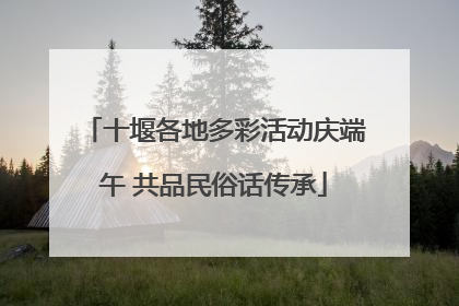 十堰各地多彩活动庆端午 共品民俗话传承