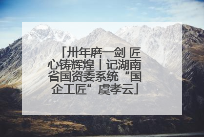 卅年磨一剑 匠心铸辉煌丨记湖南省国资委系统“国企工匠”虞孝云