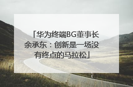 华为终端BG董事长余承东：创新是一场没有终点的马拉松