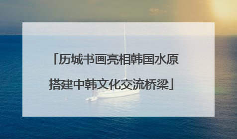 历城书画亮相韩国水原 搭建中韩文化交流桥梁
