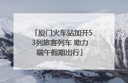 厦门火车站加开53列旅客列车 助力端午假期出行