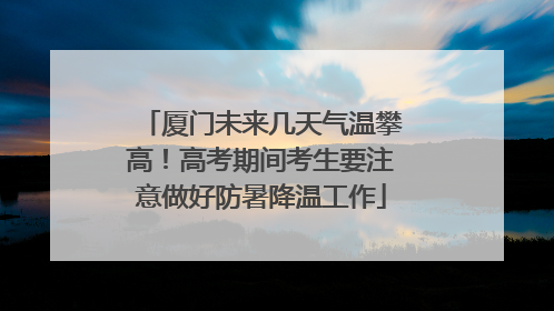 厦门未来几天气温攀高！高考期间考生要注意做好防暑降温工作