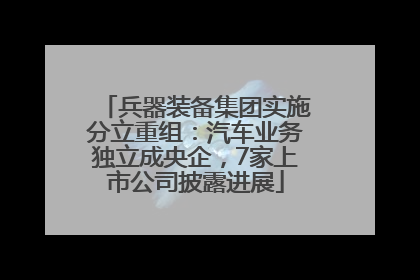 兵器装备集团实施分立重组：汽车业务独立成央企，7家上市公司披露进展