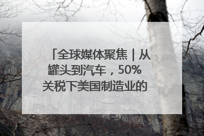 全球媒体聚焦｜从罐头到汽车，50%关税下美国制造业的“生死劫”