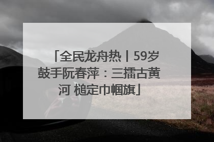 全民龙舟热丨59岁鼓手阮春萍：三擂古黄河 槌定巾帼旗