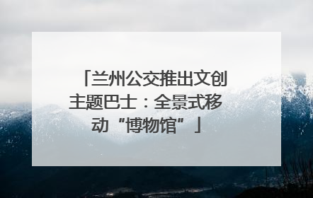 兰州公交推出文创主题巴士：全景式移动“博物馆”