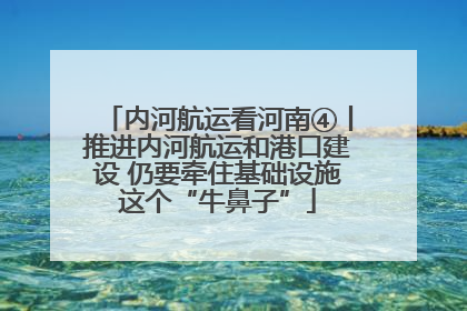 内河航运看河南④丨推进内河航运和港口建设 仍要牵住基础设施这个“牛鼻子”