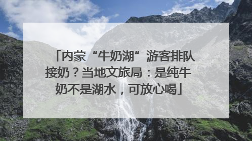 内蒙“牛奶湖”游客排队接奶？当地文旅局：是纯牛奶不是湖水，可放心喝