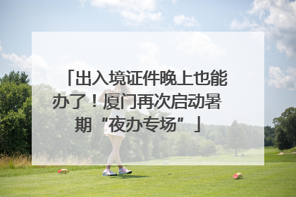 出入境证件晚上也能办了！厦门再次启动暑期“夜办专场”