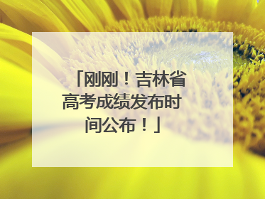 刚刚！吉林省高考成绩发布时间公布！