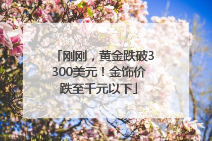 刚刚，黄金跌破3300美元！金饰价跌至千元以下