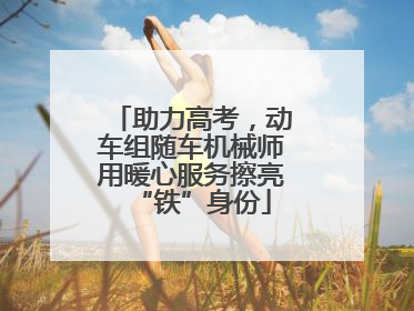 助力高考，动车组随车机械师用暖心服务擦亮“铁”身份
