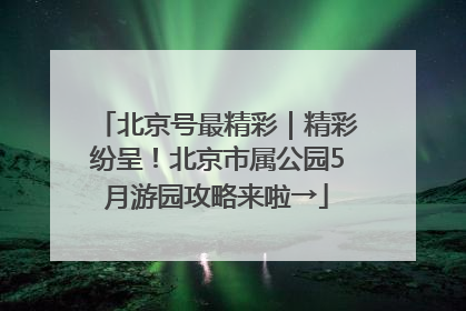 北京号最精彩｜精彩纷呈！北京市属公园5月游园攻略来啦→