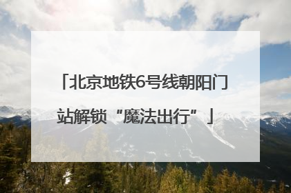 北京地铁6号线朝阳门站解锁“魔法出行”