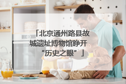 北京通州路县故城遗址博物馆睁开“历史之眼”