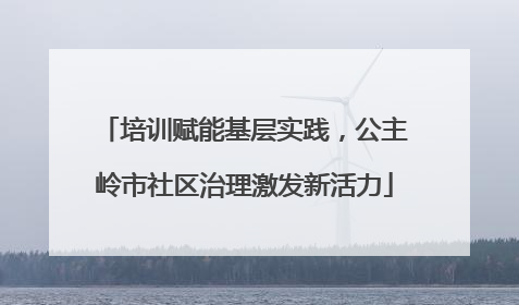 培训赋能基层实践，公主岭市社区治理激发新活力