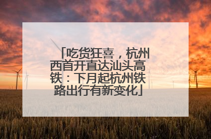 吃货狂喜，杭州西首开直达汕头高铁：下月起杭州铁路出行有新变化