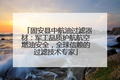 固安县中航油过滤器材：军工品质护航航空燃油安全，全球信赖的过滤技术专家
