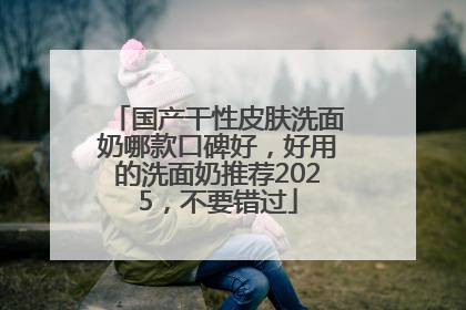 国产干性皮肤洗面奶哪款口碑好，好用的洗面奶推荐2025，不要错过