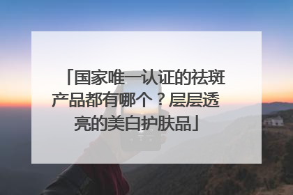 国家唯一认证的祛斑产品都有哪个？层层透亮的美白护肤品