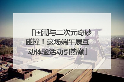 国潮与二次元奇妙碰撞！这场端午展互动体验活动引热潮