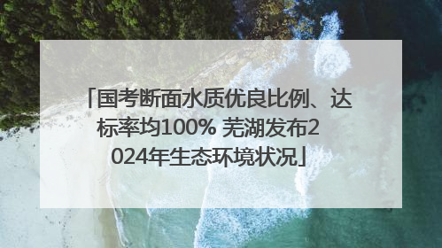 国考断面水质优良比例、达标率均100% 芜湖发布2024年生态环境状况