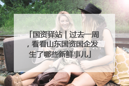 国资驿站｜过去一周，看看山东国资国企发生了哪些新鲜事儿