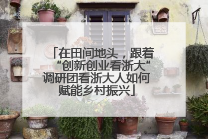 在田间地头，跟着“创新创业看浙大”调研团看浙大人如何赋能乡村振兴