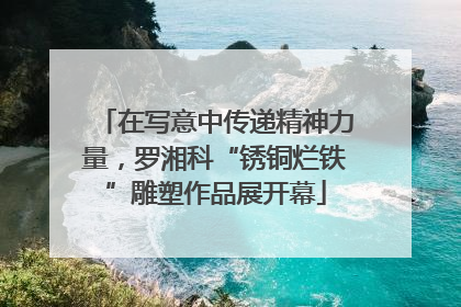 在写意中传递精神力量，罗湘科“锈铜烂铁”雕塑作品展开幕