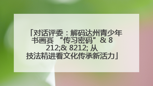 对话评委：解码达州青少年书画赛 “传习密码”& 8212;& 8212; 从技法精进看文化传承新活力