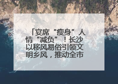 宴席“瘦身”人情“减负”！长沙以移风易俗引领文明乡风，推动全市乡村有“颜值”更显“气质”