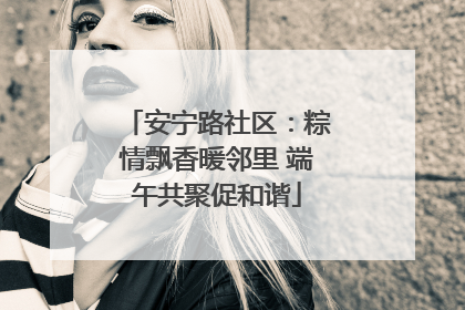 安宁路社区：粽情飘香暖邻里 端午共聚促和谐