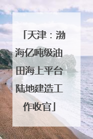 天津：渤海亿吨级油田海上平台陆地建造工作收官