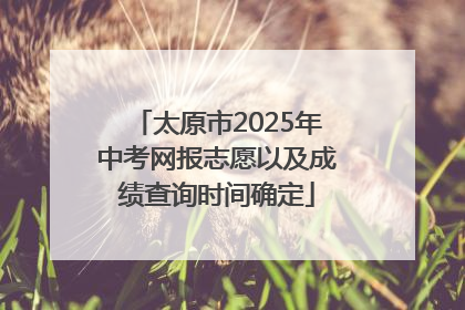 太原市2025年中考网报志愿以及成绩查询时间确定