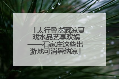 太行叠翠藏凉夏 戏水品艺享欢娱——石家庄这些出游地可消暑纳凉