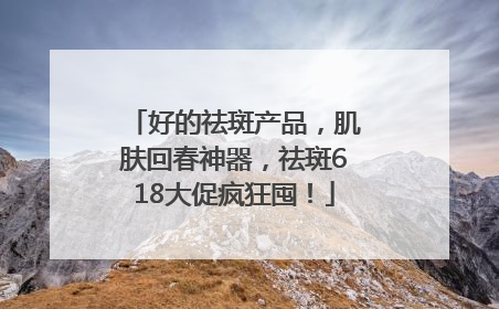 好的祛斑产品，肌肤回春神器，祛斑618大促疯狂囤！