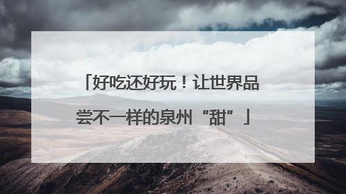 好吃还好玩！让世界品尝不一样的泉州“甜”