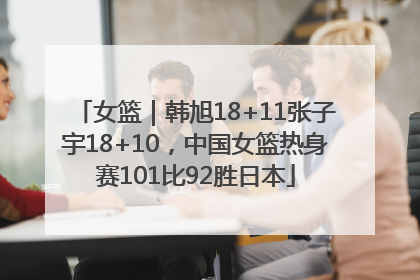 女篮｜韩旭18+11张子宇18+10，中国女篮热身赛101比92胜日本