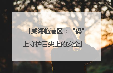 威海临港区：“码”上守护舌尖上的安全