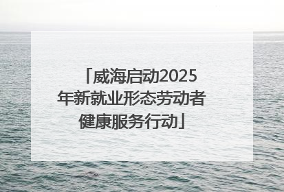 威海启动2025年新就业形态劳动者健康服务行动