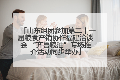 山东组团参加第二十一届粮食产销协作福建洽谈会 “齐鲁粮油”专场推介活动同步举办