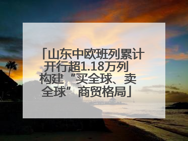 山东中欧班列累计开行超1.18万列 构建“买全球、卖全球”商贸格局