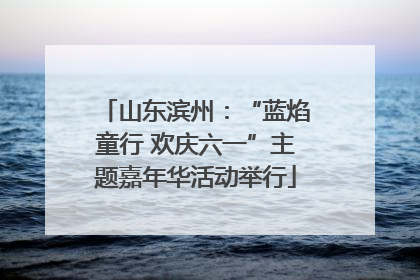 山东滨州：“蓝焰童行 欢庆六一”主题嘉年华活动举行